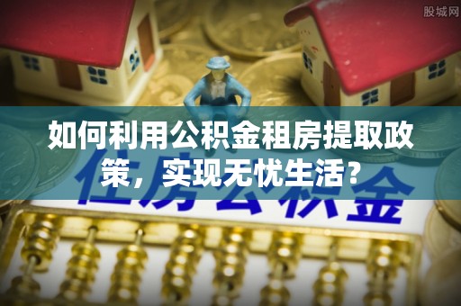 青阳如何利用公积金租房提取政策，实现无忧生活？