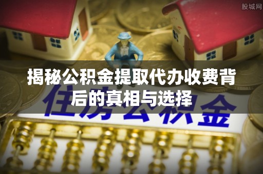 青阳揭秘公积金提取代办收费背后的真相与选择