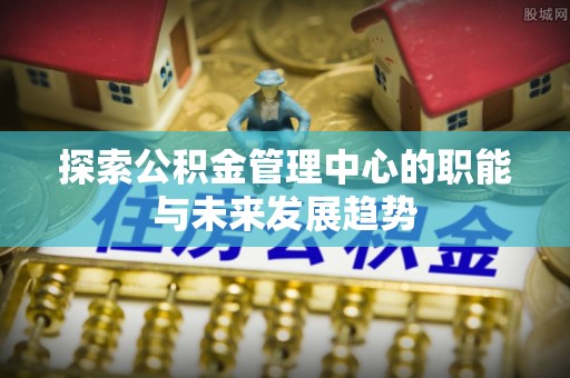 青阳探索公积金管理中心的职能与未来发展趋势
