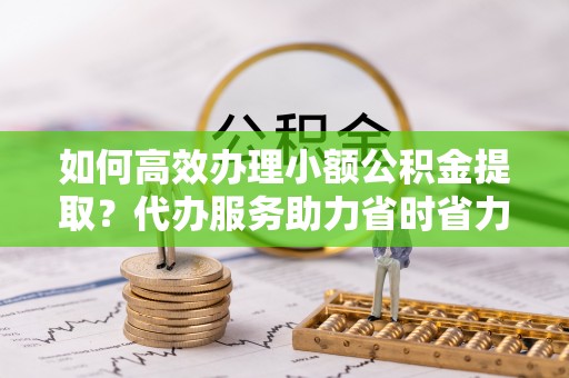 青阳如何高效办理小额公积金提取？代办服务助力省时省力