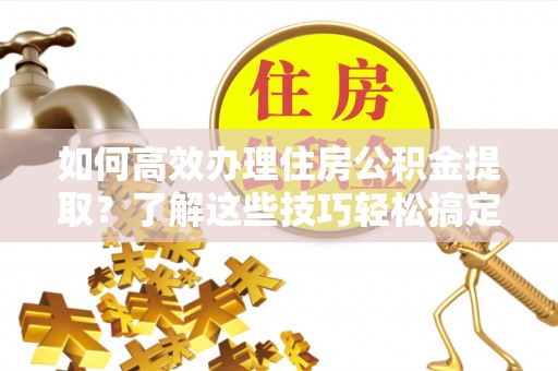 青阳如何高效办理住房公积金提取？了解这些技巧轻松搞定