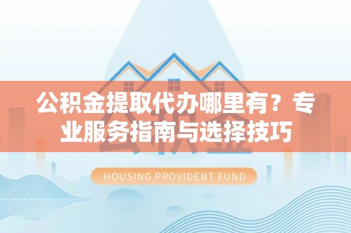 青阳公积金提取代办哪里有？专业服务指南与选择技巧