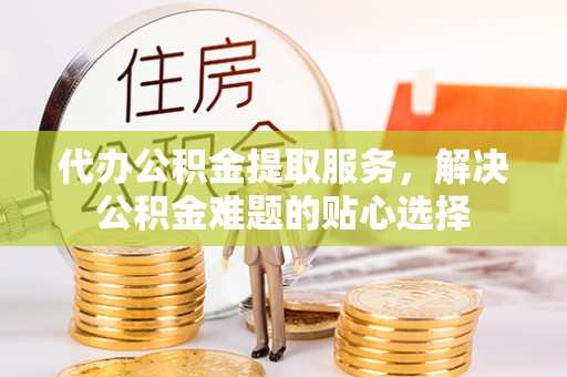 青阳代办公积金提取服务，解决公积金难题的贴心选择