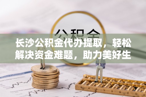 青阳长沙公积金代办提取，轻松解决资金难题，助力美好生活