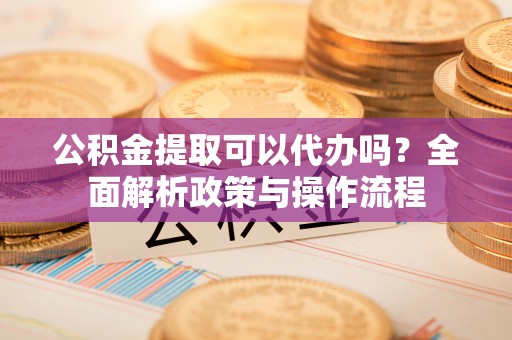 青阳公积金提取可以代办吗？全面解析政策与操作流程
