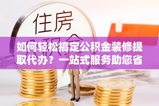 青阳如何轻松搞定公积金装修提取代办？一站式服务助您省时省心