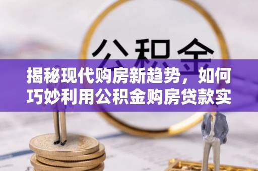 青阳揭秘现代购房新趋势，如何巧妙利用公积金购房贷款实现梦想家园