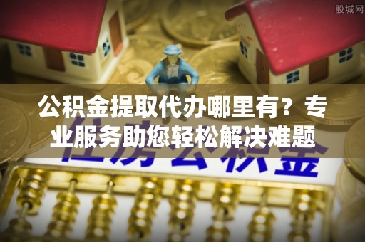 青阳公积金提取代办哪里有？专业服务助您轻松解决难题