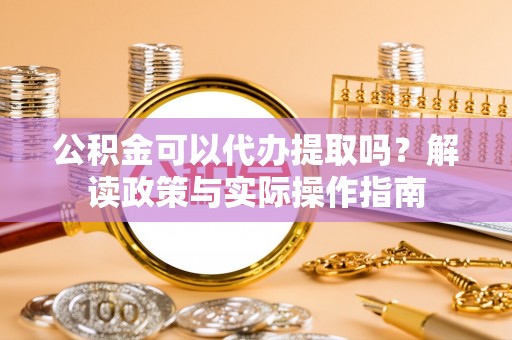 青阳公积金可以代办提取吗？解读政策与实际操作指南
