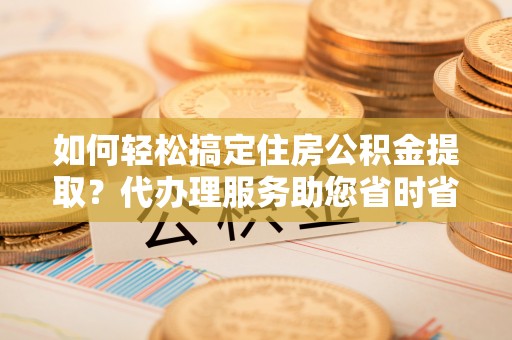 青阳如何轻松搞定住房公积金提取？代办理服务助您省时省力