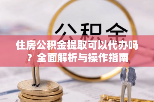 青阳住房公积金提取可以代办吗？全面解析与操作指南