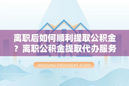 青阳离职后如何顺利提取公积金？离职公积金提取代办服务帮你搞定！