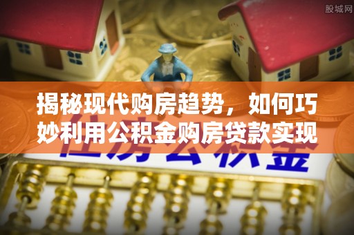 青阳揭秘现代购房趋势，如何巧妙利用公积金购房贷款实现置业梦想