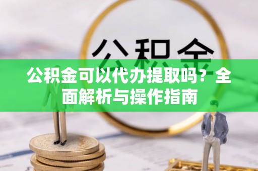 青阳公积金可以代办提取吗？全面解析与操作指南