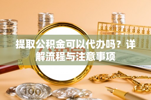 青阳提取公积金可以代办吗？详解流程与注意事项
