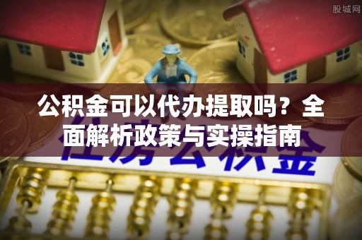 青阳公积金可以代办提取吗？全面解析政策与实操指南
