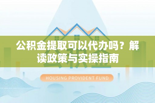 青阳公积金提取可以代办吗？解读政策与实操指南