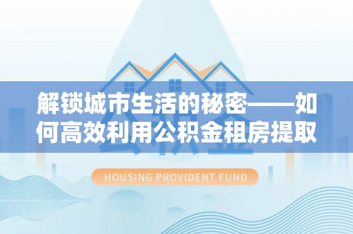 青阳解锁城市生活的秘密——如何高效利用公积金租房提取政策优化居住体验