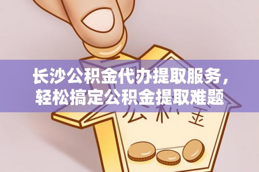 青阳长沙公积金代办提取服务，轻松搞定公积金提取难题