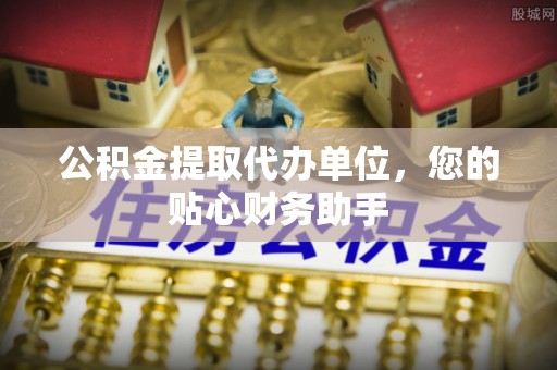 青阳公积金提取代办单位，您的贴心财务助手