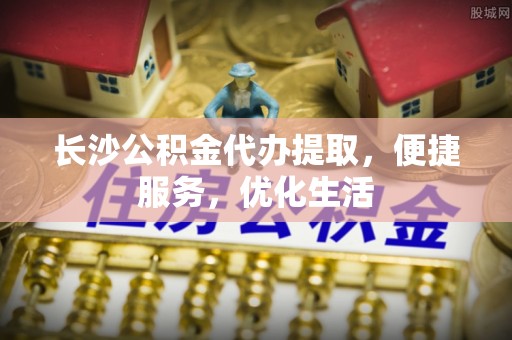 青阳长沙公积金代办提取，便捷服务，优化生活