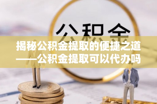 青阳揭秘公积金提取的便捷之道——公积金提取可以代办吗？