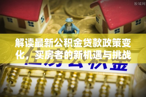 青阳解读最新公积金贷款政策变化，买房者的新机遇与挑战