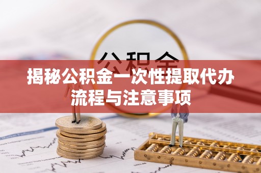 青阳揭秘公积金一次性提取代办流程与注意事项
