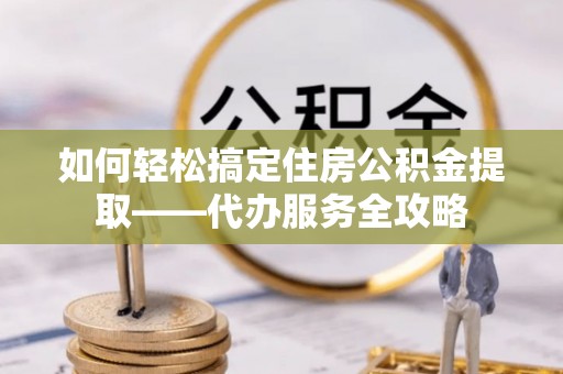 青阳如何轻松搞定住房公积金提取——代办服务全攻略