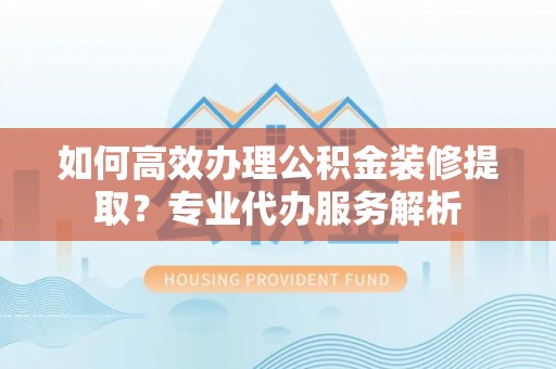 青阳如何高效办理公积金装修提取？专业代办服务解析