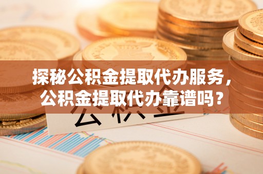 青阳探秘公积金提取代办服务，公积金提取代办靠谱吗？