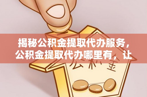 青阳揭秘公积金提取代办服务，公积金提取代办哪里有，让你省时省心的解决方案