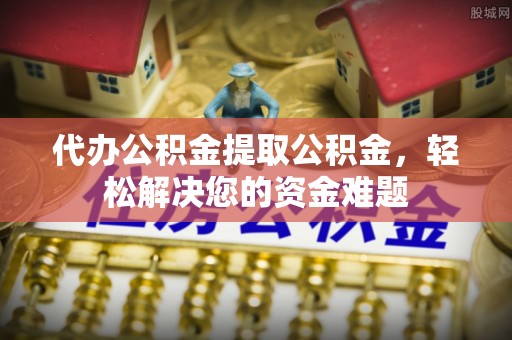 青阳代办公积金提取公积金，轻松解决您的资金难题
