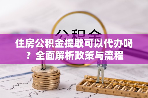 青阳住房公积金提取可以代办吗？全面解析政策与流程