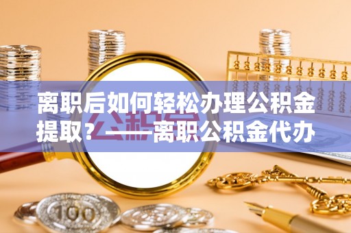 青阳离职后如何轻松办理公积金提取？——离职公积金代办提取服务详解