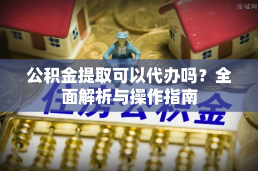 青阳公积金提取可以代办吗？全面解析与操作指南