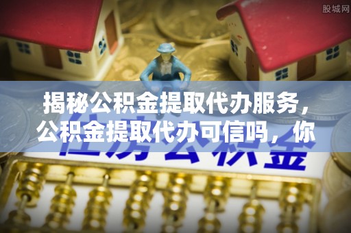 青阳揭秘公积金提取代办服务，公积金提取代办可信吗，你需要知道的真相