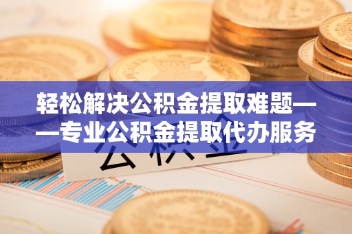 青阳轻松解决公积金提取难题——专业公积金提取代办服务详解