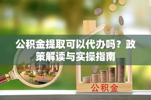 青阳公积金提取可以代办吗？政策解读与实操指南