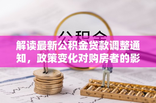 青阳解读最新公积金贷款调整通知，政策变化对购房者的影响与应对策略