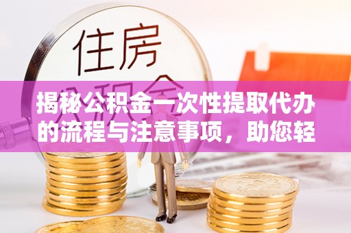 青阳揭秘公积金一次性提取代办的流程与注意事项，助您轻松搞定财务规划