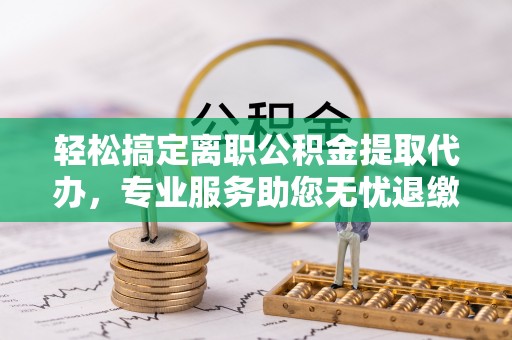 青阳轻松搞定离职公积金提取代办，专业服务助您无忧退缴
