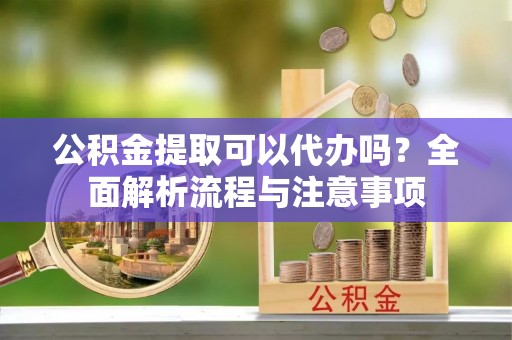 青阳公积金提取可以代办吗？全面解析流程与注意事项