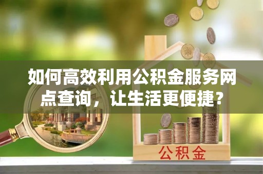青阳如何高效利用公积金服务网点查询，让生活更便捷？