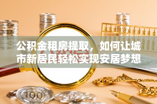 青阳公积金租房提取，如何让城市新居民轻松实现安居梦想
