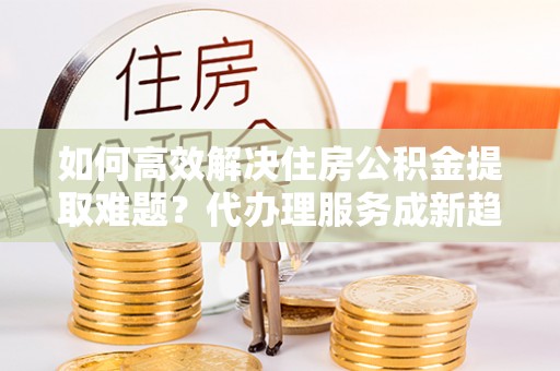 青阳如何高效解决住房公积金提取难题？代办理服务成新趋势