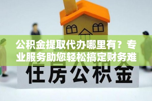 青阳公积金提取代办哪里有？专业服务助您轻松搞定财务难题