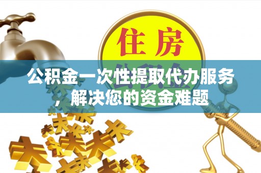 青阳公积金一次性提取代办服务，解决您的资金难题
