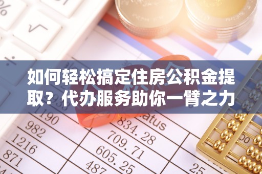 青阳如何轻松搞定住房公积金提取？代办服务助你一臂之力