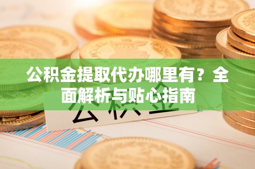 青阳公积金提取代办哪里有？全面解析与贴心指南